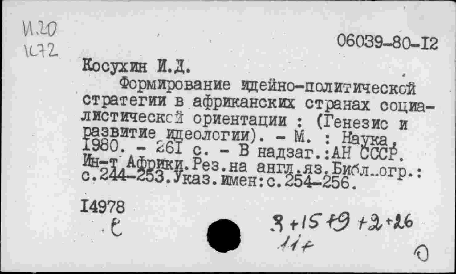 ﻿06039-80-12
Косухин И.Д.
Формирование идейно-политической стратегии в африканских странах социалистической ориентации : (Генезис и развитие^.идеологии). - М. : Наука, ть • л! &• - в надзаг.:АН ССС$.
Рез-на англ.яз.Библ..огр.: с. 244-253. Указ, имен: с. 254-256	р
14978
• е
